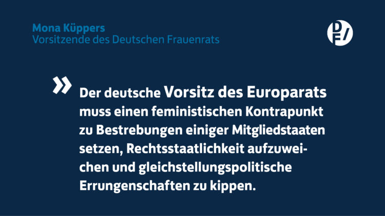 Zitat Mona Küppers: Der deutsche Vorsitz des Europarats muss einen feministischen Kontrapunkt zu Bestrebungen einiger Mitgliedsstaaten setzen, Rechtsstaatlichkeit aufzuweichen und gleichstellungspolitische Entscheidungen zu kippen.
