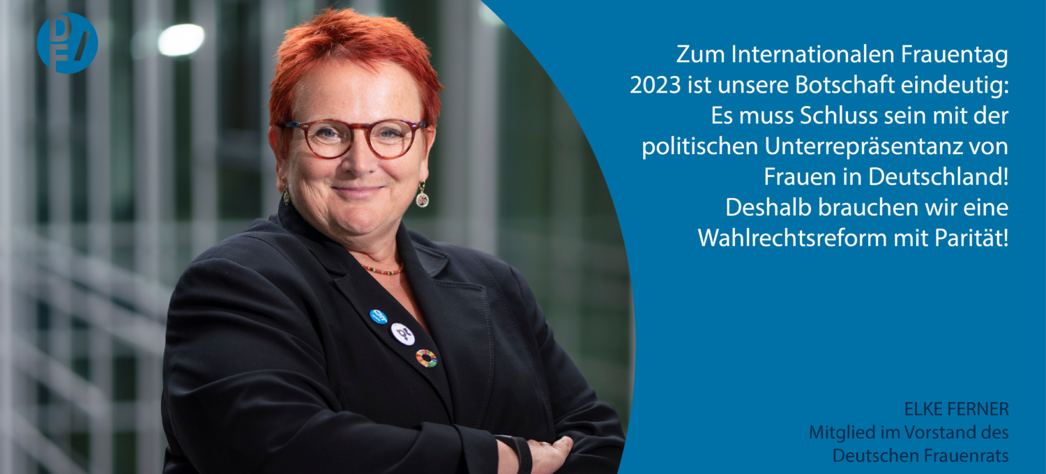 Zitat Elker Ferner, Mitglied im Vorstand des Deutschen Frauenrats: "Zum Internationalen Frauentag 2023 ist unsere Botschaft eindeutig: Es muss Schluss sein mit der politischen Unterrepräsentanz von Frauen in Deutschland! Deshalb brauchen wir eine Wahlrechtsreform mit Parität!