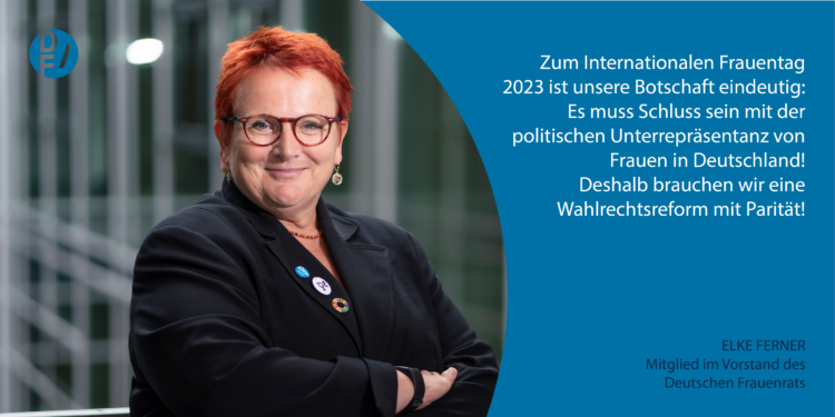 Zitat Elker Ferner, Mitglied im Vorstand des Deutschen Frauenrats: "Zum Internationalen Frauentag 2023 ist unsere Botschaft eindeutig: Es muss Schluss sein mit der politischen Unterrepräsentanz von Frauen in Deutschland! Deshalb brauchen wir eine Wahlrechtsreform mit Parität!